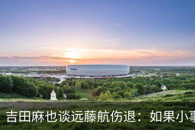 吉田麻也谈远藤航伤退：如果小事不及时应对，或造成严重后果